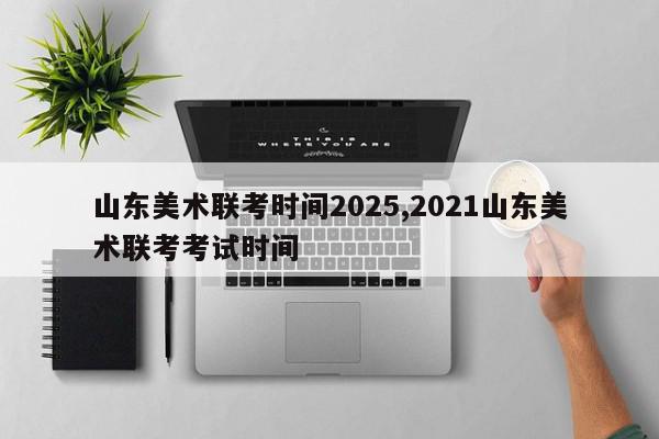 山东美术联考时间2025,2021山东美术联考考试时间