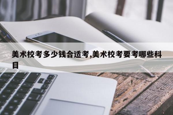 美术校考多少钱合适考,美术校考要考哪些科目