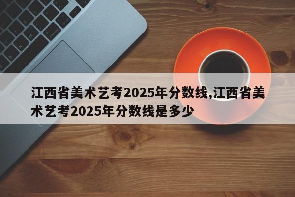 江西省美术艺考2025年分数线,江西省美术艺考2025年分数线是多少