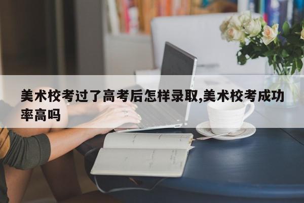 美术校考过了高考后怎样录取,美术校考成功率高吗
