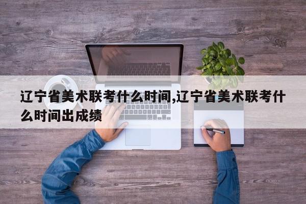 辽宁省美术联考什么时间,辽宁省美术联考什么时间出成绩