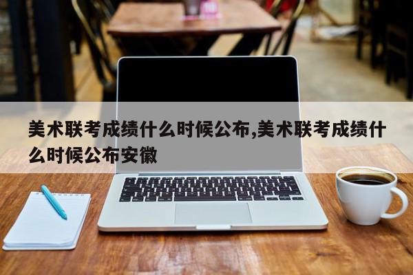 美术联考成绩什么时候公布,美术联考成绩什么时候公布安徽