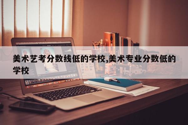 美术艺考分数线低的学校,美术专业分数低的学校